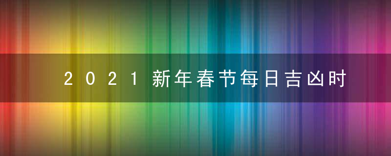 2021新年春节每日吉凶时辰查询 假期宜忌一览