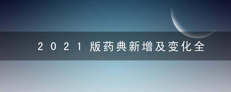 2021版药典新增及变化全汇总