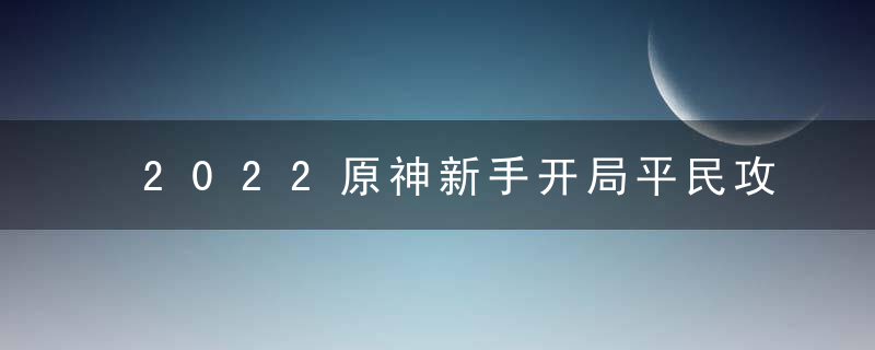 2022原神新手开局平民攻略（原神新手不氪金的前期攻略 ）