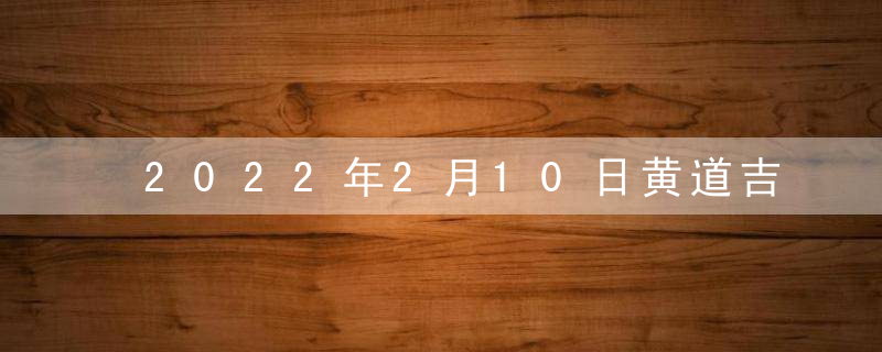 2022年2月10日黄道吉日查询 老黄历吉日吉时查询