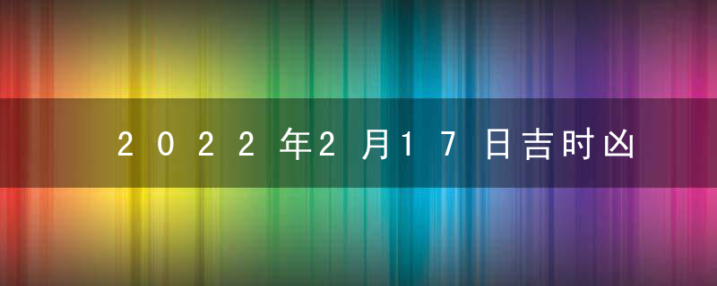 2022年2月17日吉时凶时黄历查询 今天是黄道吉日吗