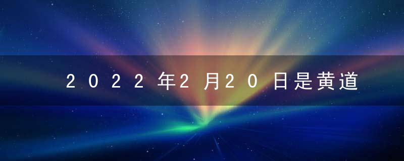 2022年2月20日是黄道吉日吗 今日时辰吉凶 查询