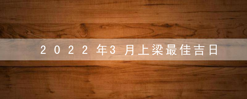 2022年3月上梁最佳吉日日期有哪几天