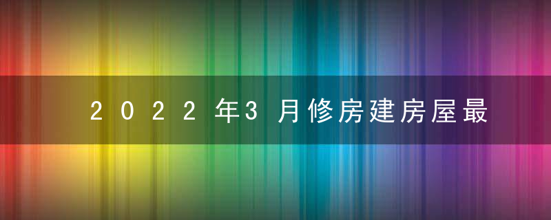 2022年3月修房建房屋最佳吉日日期好日子查询