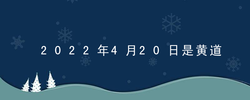 2022年4月20日是黄道吉日吗 本日吉时凶时查询