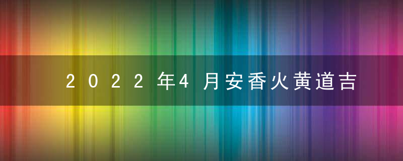 2022年4月安香火黄道吉日查询一览表