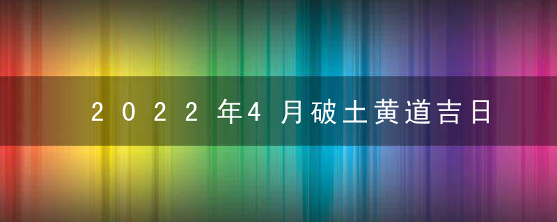 2022年4月破土黄道吉日查询一览表