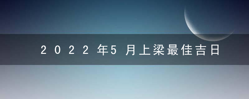 2022年5月上梁最佳吉日日期有哪几天