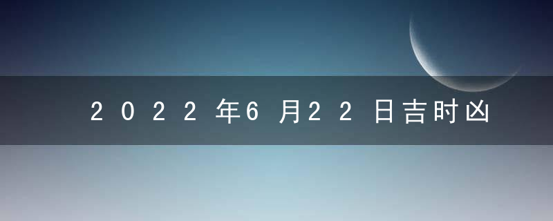 2022年6月22日吉时凶时黄历查询 今天是黄道吉日吗