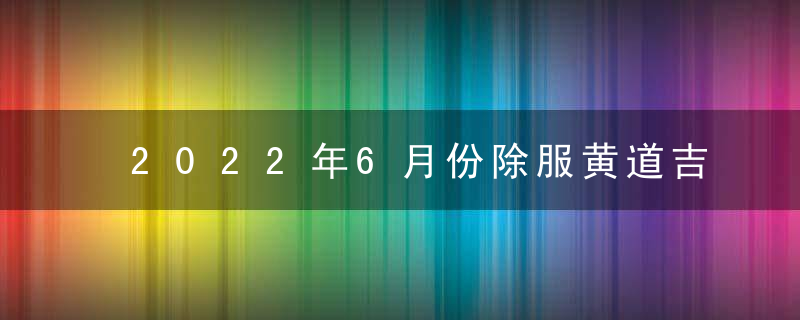 2022年6月份除服黄道吉日一览查询