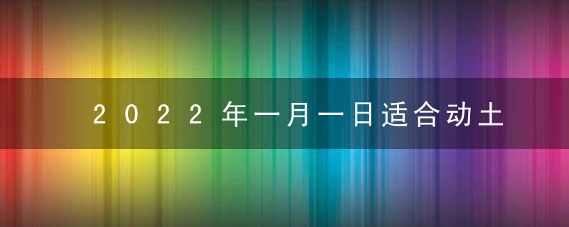 2022年一月一日适合动土吗 2022元旦是动土吉日吗