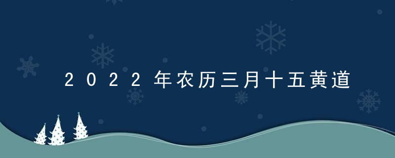 2022年农历三月十五黄道吉日时辰吉凶 今日最好的时辰