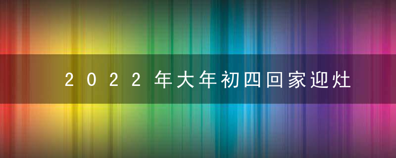 2022年大年初四回家迎灶王 不宜外出在家点名