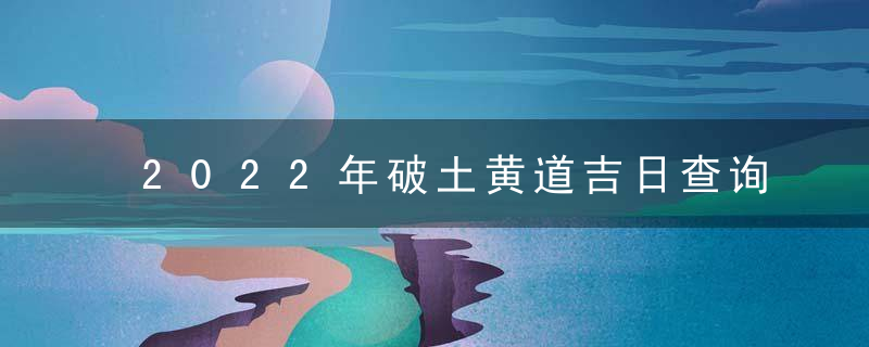 2022年破土黄道吉日查询一览表