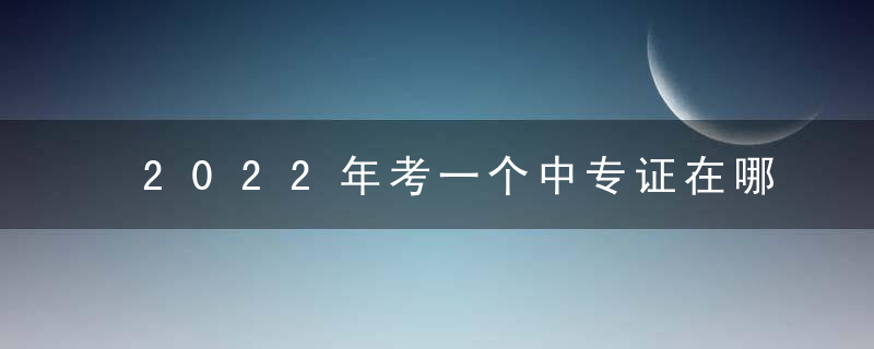 2022年考一个中专证在哪里可以报考及报名步骤