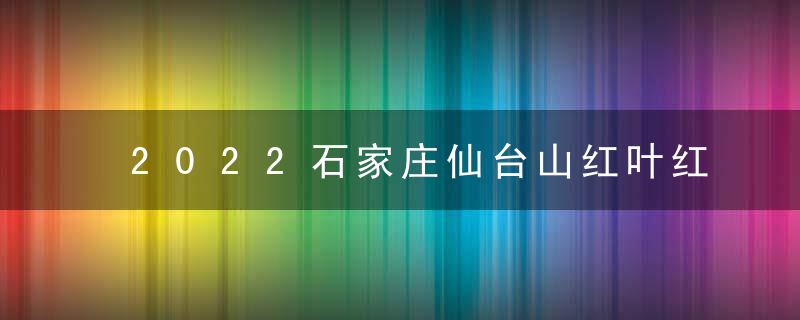 2022石家庄仙台山红叶红了吗，观赏时间10月中旬最佳时间