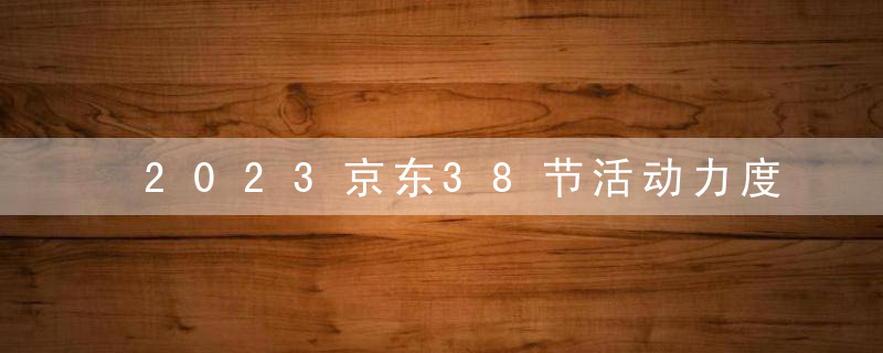 2023京东38节活动力度怎么样