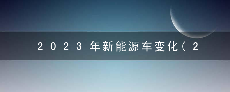 2023年新能源车变化(2023年新能源车变化大吗)