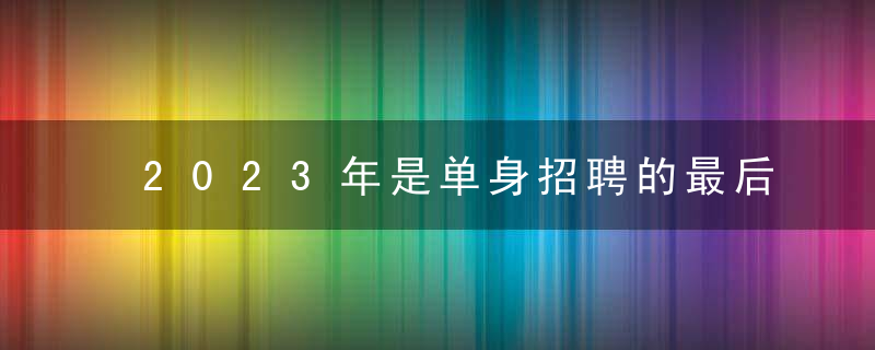 2023年是单身招聘的最后一年吗？