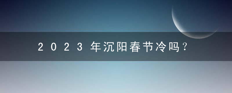 2023年沉阳春节冷吗？