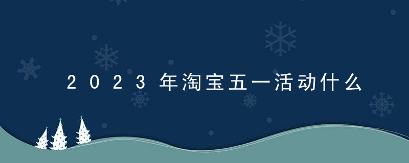 2023年淘宝五一活动什么时候开始和结束？