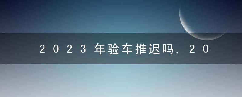 2023年验车推迟吗,2023年检车线什么时候上班