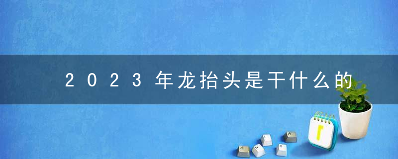 2023年龙抬头是干什么的 2023二月二龙抬头的风俗