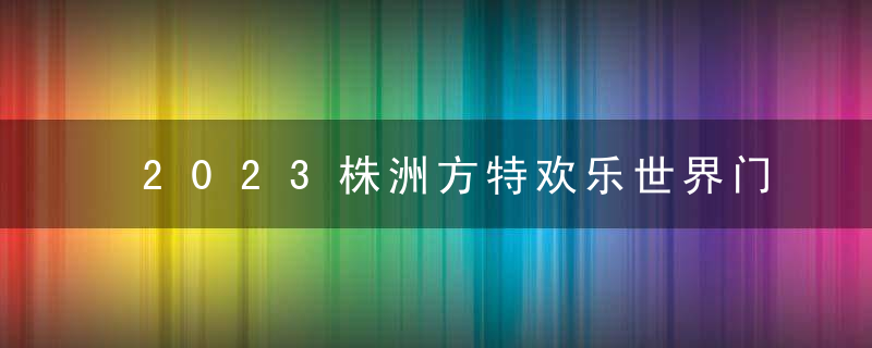 2023株洲方特欢乐世界门票价格+优惠政策+注意事项