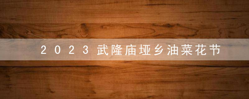 2023武隆庙垭乡油菜花节时间 附活动地址、玩法（活动时间攻略）