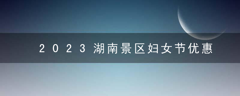 2023湖南景区妇女节优惠福利活动汇总（长沙攻略）