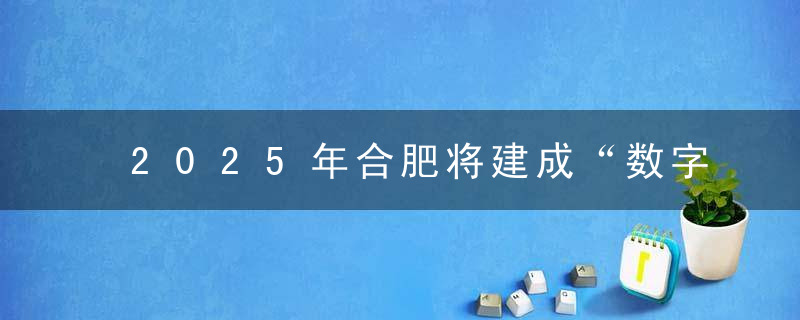 2025年合肥将建成“数字为什么”领先城市,近日最新