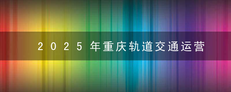 2025年重庆轨道交通运营里程将达600公里,近日头