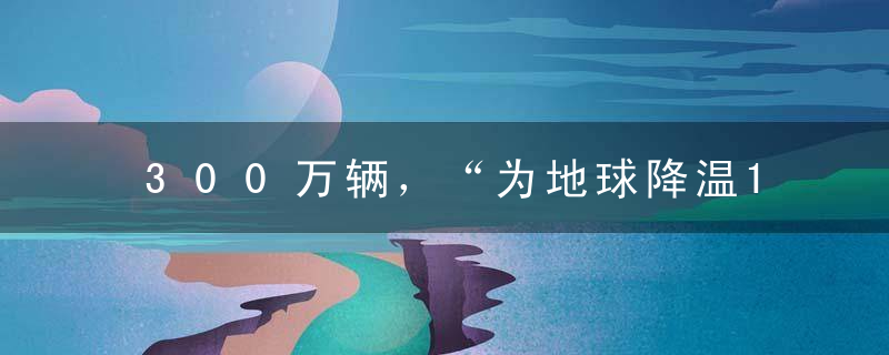 300万辆，“为地球降温1℃”的一小步，比亚迪的一大步