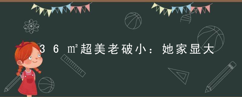 36㎡超美老破小：她家显大绝招，太好抄了