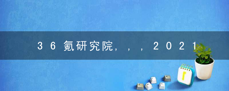 36氪研究院,,,2021年为什么锂离子电池行业洞察报