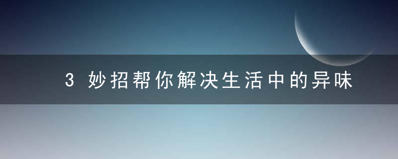 3妙招帮你解决生活中的异味，用巧妙的方法解决