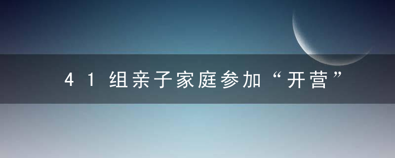 41组亲子家庭参加“开营”研学活动将提升科学素养