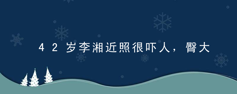 42岁李湘近照很吓人，臀大惊人裙子差点撑破了，有钱减肥多好。