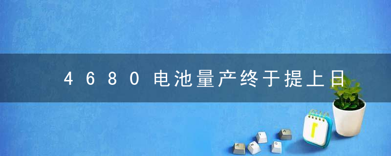 4680电池量产终于提上日程明年有望迎来规模化应用