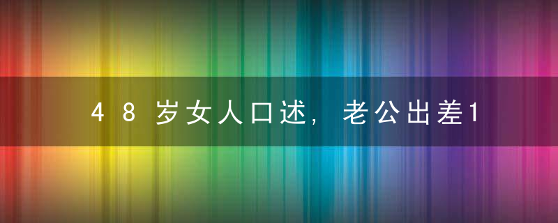 48岁女人口述,老公出差15天,让我知道了,小别胜新