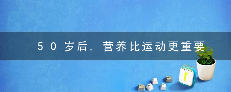 50岁后,营养比运动更重要,3大营养素记得及时补充