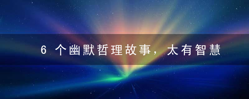 6个幽默哲理故事，太有智慧了！深有体会,值得收藏传阅~