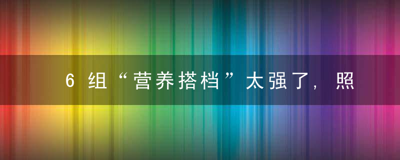 6组“营养搭档”太强了,照着这样吃,补血,防癌,强免