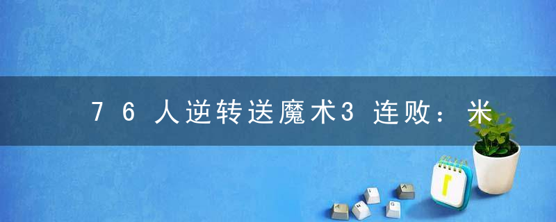 76人逆转送魔术3连败：米尔顿准三双 塔克近6战5次挂零