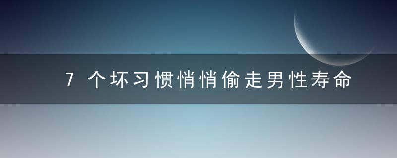 7个坏习惯悄悄偷走男性寿命，想要长寿那就把坏习惯全戒了！