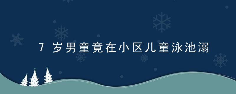 7岁男童竟在小区儿童泳池溺亡,经营者和家长都疏忽了这