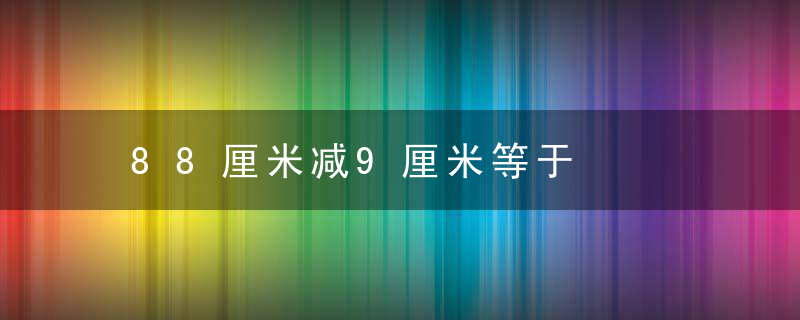 88厘米减9厘米等于