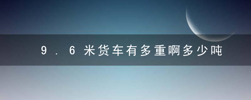 9.6米货车有多重啊多少吨（记得收藏）