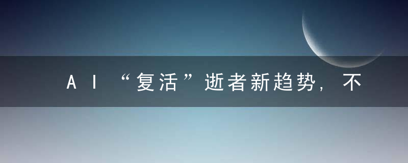 AI“复活”逝者新趋势,不止“永生”,还让他们继续塑