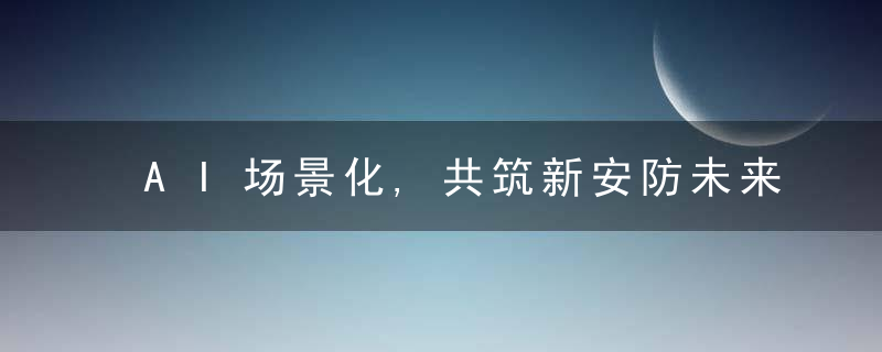 AI场景化,共筑新安防未来,近日最新